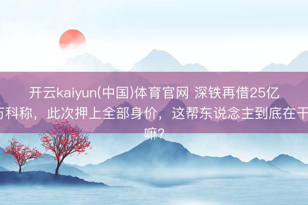 开云kaiyun(中国)体育官网 深铁再借25亿，万科称，此次押上全部身价，这帮东说念主到底在干嘛？
