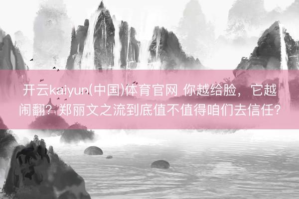开云kaiyun(中国)体育官网 你越给脸，它越闹翻？郑丽文之流到底值不值得咱们去信任？