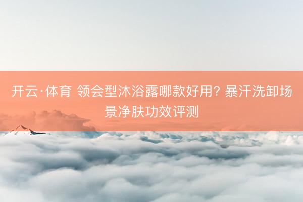 开云·体育 领会型沐浴露哪款好用? 暴汗洗卸场景净肤功效评测
