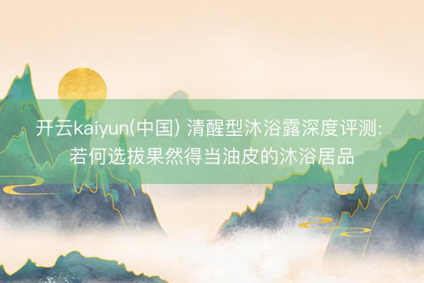开云kaiyun(中国) 清醒型沐浴露深度评测: 若何选拔果然得当油皮的沐浴居品