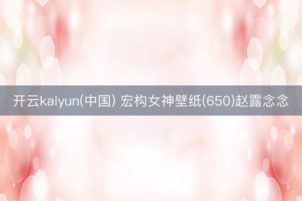 开云kaiyun(中国) 宏构女神壁纸(650)赵露念念