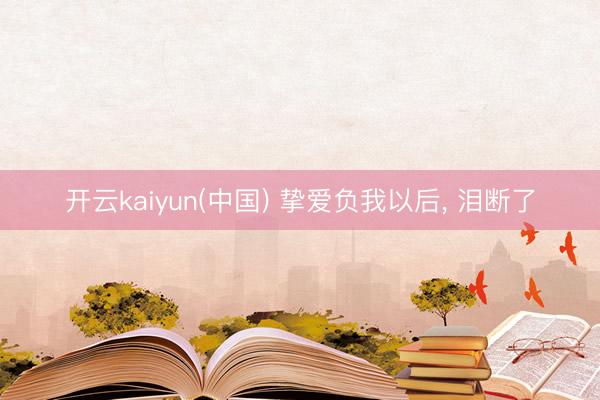 开云kaiyun(中国) 挚爱负我以后， 泪断了