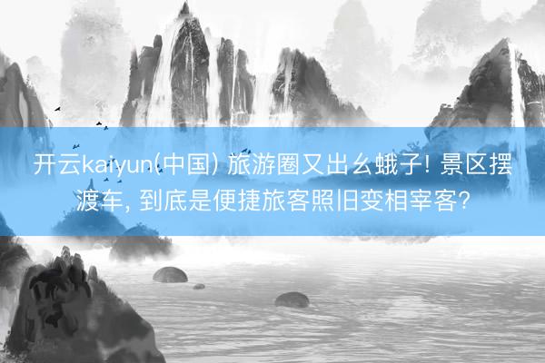 开云kaiyun(中国) 旅游圈又出幺蛾子! 景区摆渡车， 到底是便捷旅客照旧变相宰客?