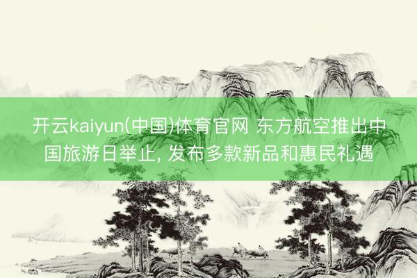 开云kaiyun(中国)体育官网 东方航空推出中国旅游日举止， 发布多款新品和惠民礼遇