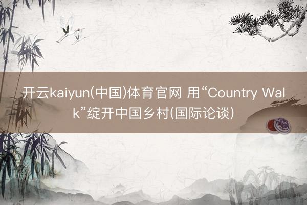 开云kaiyun(中国)体育官网 用“Country Walk”绽开中国乡村(国际论谈)