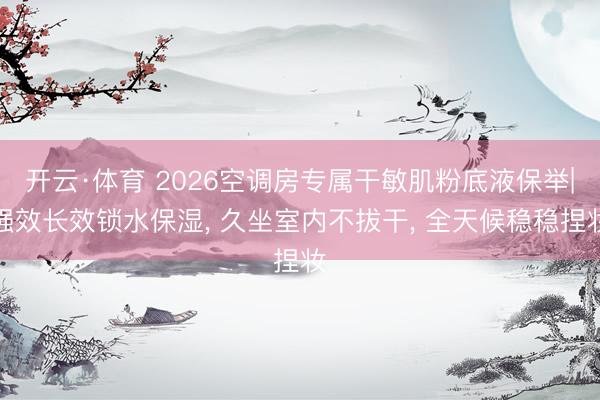 开云·体育 2026空调房专属干敏肌粉底液保举|强效长效锁水保湿， 久坐室内不拔干， 全天候稳稳捏妆