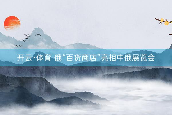 开云·体育 俄“百货商店”亮相中俄展览会