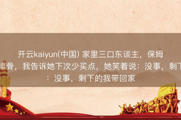 开云kaiyun(中国) 家里三口东谈主，保姆却买了15斤排骨，我告诉她下次少买点，她笑着说：没事，剩下的我带回家