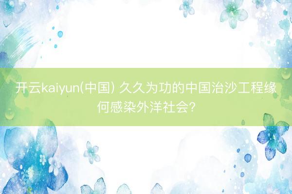 开云kaiyun(中国) 久久为功的中国治沙工程缘何感染外洋社会?