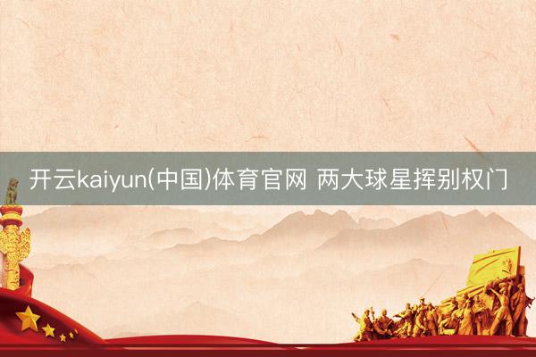 开云kaiyun(中国)体育官网 两大球星挥别权门