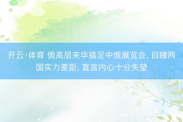 开云·体育 俄高层来华插足中俄展览会， 目睹两国实力差距， 直言内心十分失望
