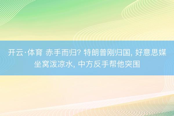 开云·体育 赤手而归? 特朗普刚归国， 好意思媒坐窝泼凉水， 中方反手帮他突围