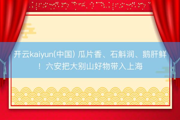 开云kaiyun(中国) 瓜片香、石斛润、鹅肝鲜！六安把大别山好物带入上海