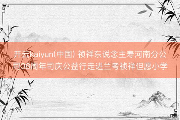 开云kaiyun(中国) 祯祥东说念主寿河南分公司38周年司庆公益行走进兰考祯祥但愿小学