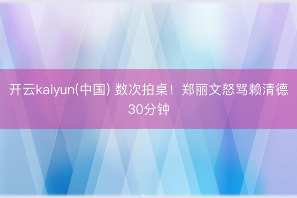 开云kaiyun(中国) 数次拍桌！郑丽文怒骂赖清德30分钟