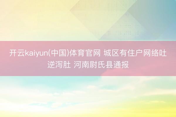 开云kaiyun(中国)体育官网 城区有住户网络吐逆泻肚 河南尉氏县通报