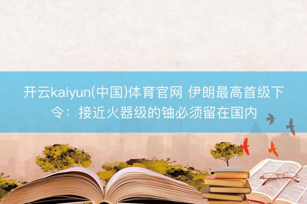 开云kaiyun(中国)体育官网 伊朗最高首级下令：接近火器级的铀必须留在国内