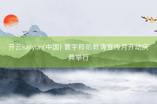 开云kaiyun(中国) 寰宇粹前教诲宣传月开动庆典举行