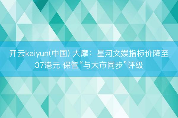 开云kaiyun(中国) 大摩：星河文娱指标价降至37港元 保管“与大市同步”评级