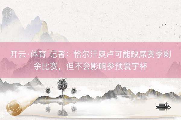 开云·体育 记者：恰尔汗奥卢可能缺席赛季剩余比赛，但不会影响参预寰宇杯