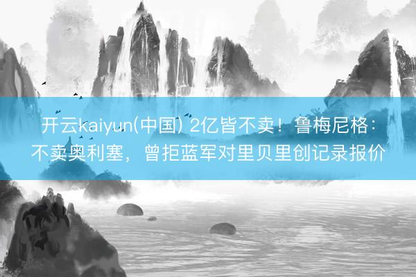 开云kaiyun(中国) 2亿皆不卖！鲁梅尼格：不卖奥利塞，曾拒蓝军对里贝里创记录报价