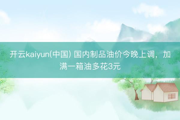 开云kaiyun(中国) 国内制品油价今晚上调，加满一箱油多花3元