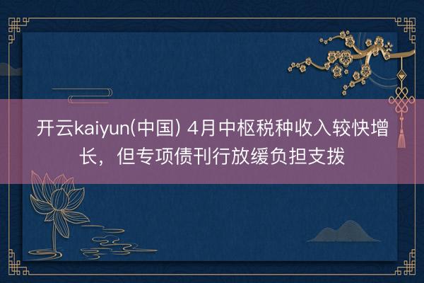 开云kaiyun(中国) 4月中枢税种收入较快增长，但专项债刊行放缓负担支拨