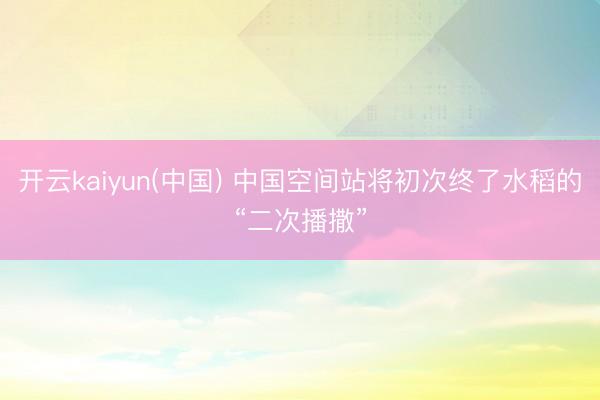 开云kaiyun(中国) 中国空间站将初次终了水稻的“二次播撒”