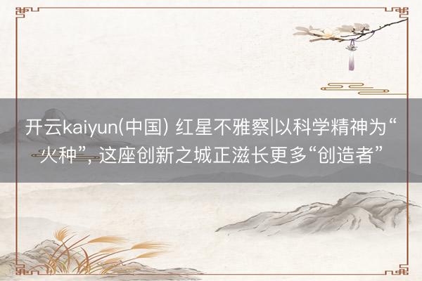 开云kaiyun(中国) 红星不雅察|以科学精神为“火种”， 这座创新之城正滋长更多“创造者”