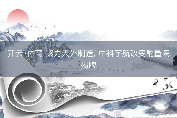 开云·体育 聚力天外制造， 中科宇航改变酌量院揭牌