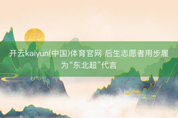 开云kaiyun(中国)体育官网 后生志愿者用步履为“东北超”代言