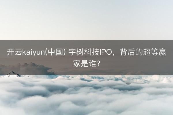 开云kaiyun(中国) 宇树科技IPO，背后的超等赢家是谁？