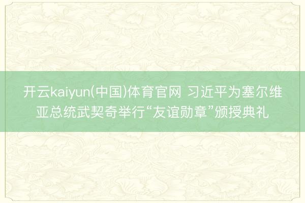 开云kaiyun(中国)体育官网 习近平为塞尔维亚总统武契奇举行“友谊勋章”颁授典礼