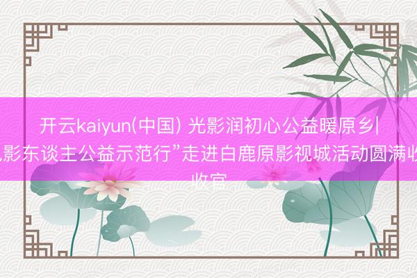 开云kaiyun(中国) 光影润初心公益暖原乡|“电影东谈主公益示范行”走进白鹿原影视城活动圆满收官
