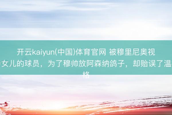 开云kaiyun(中国)体育官网 被穆里尼奥视为女儿的球员，为了穆帅放阿森纳鸽子，却贻误了温格