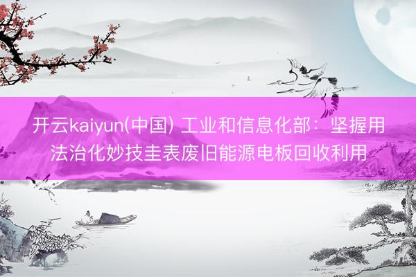 开云kaiyun(中国) 工业和信息化部：坚握用法治化妙技圭表废旧能源电板回收利用