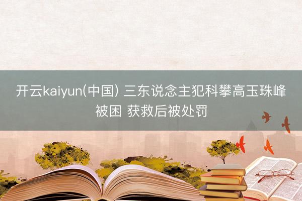 开云kaiyun(中国) 三东说念主犯科攀高玉珠峰被困 获救后被处罚