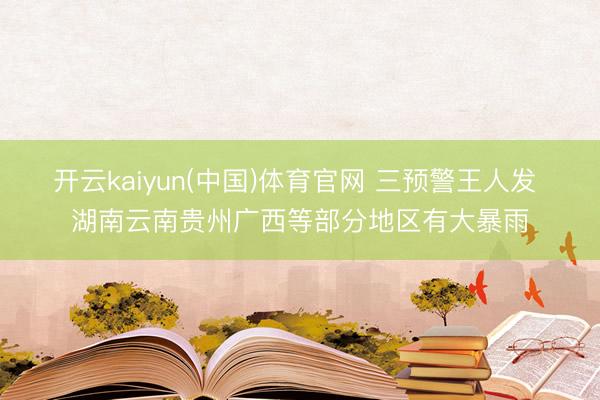 开云kaiyun(中国)体育官网 三预警王人发 湖南云南贵州广西等部分地区有大暴雨