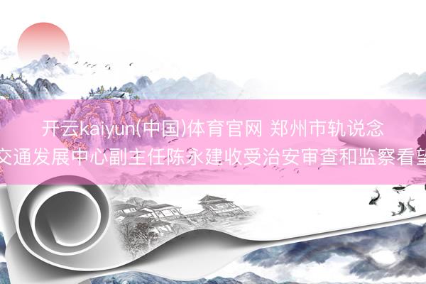 开云kaiyun(中国)体育官网 郑州市轨说念交通发展中心副主任陈永建收受治安审查和监察看望
