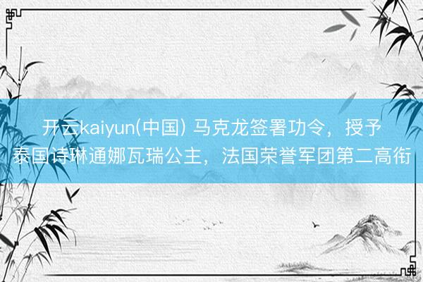 开云kaiyun(中国) 马克龙签署功令，授予泰国诗琳通娜瓦瑞公主，法国荣誉军团第二高衔