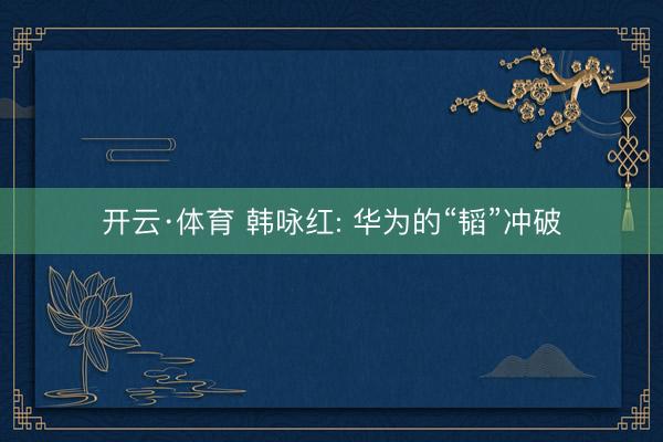 开云·体育 韩咏红: 华为的“韬”冲破