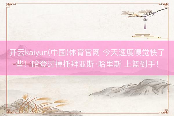 开云kaiyun(中国)体育官网 今天速度嗅觉快了些！哈登过掉托拜亚斯·哈里斯 上篮到手！