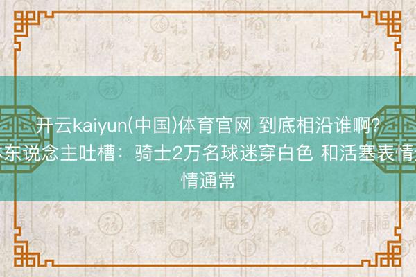 开云kaiyun(中国)体育官网 到底相沿谁啊？媒体东说念主吐槽：骑士2万名球迷穿白色 和活塞表情通常