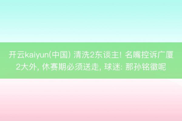 开云kaiyun(中国) 清洗2东谈主! 名嘴控诉广厦2大外， 休赛期必须送走， 球迷: 那孙铭徽呢