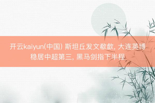 开云kaiyun(中国) 斯坦丘发文欷歔， 大连英博稳居中超第三， 黑马剑指下半程