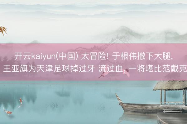 开云kaiyun(中国) 太冒险! 于根伟撤下大腿， 王亚旗为天津足球掉过牙 流过血， 一将堪比范戴克
