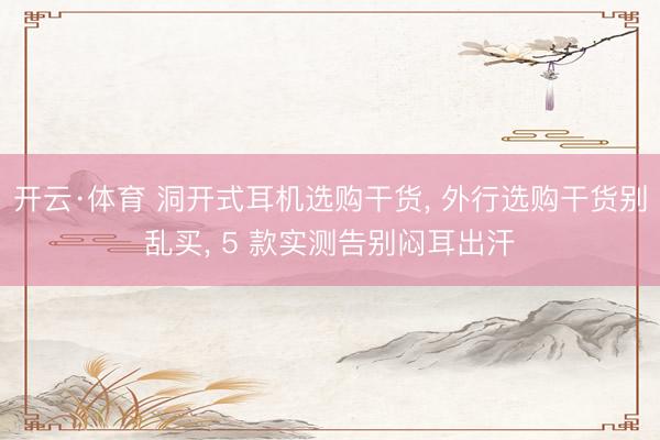 开云·体育 洞开式耳机选购干货， 外行选购干货别乱买， 5 款实测告别闷耳出汗