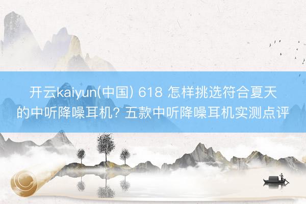 开云kaiyun(中国) 618 怎样挑选符合夏天的中听降噪耳机? 五款中听降噪耳机实测点评