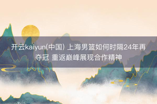 开云kaiyun(中国) 上海男篮如何时隔24年再夺冠 重返巅峰展现合作精神