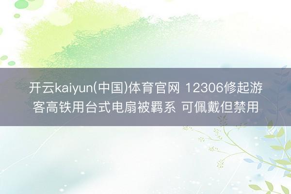 开云kaiyun(中国)体育官网 12306修起游客高铁用台式电扇被羁系 可佩戴但禁用